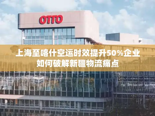 上海至喀什空运时效提升50%企业如何破解新疆物流痛点