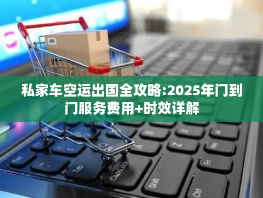 私家车空运出国全攻略:2025年门到门服务费用+时效详解