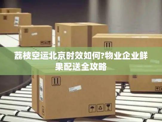 荔枝空运北京时效如何?物业企业鲜果配送全攻略