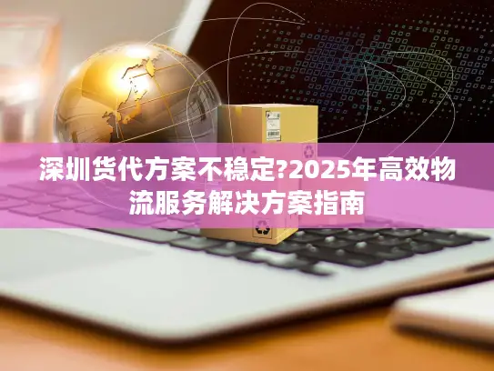 深圳货代方案不稳定?2025年高效物流服务解决方案指南