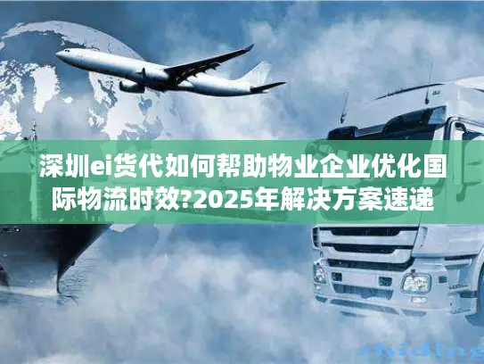深圳ei货代如何帮助物业企业优化国际物流时效?2025年解决方案速递