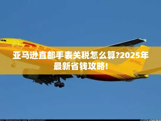 亚马逊直邮手表关税怎么算?2025年最新省钱攻略!