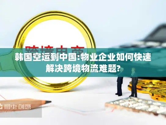 韩国空运到中国:物业企业如何快速解决跨境物流难题?