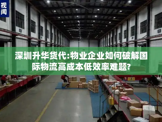 深圳升华货代:物业企业如何破解国际物流高成本低效率难题?