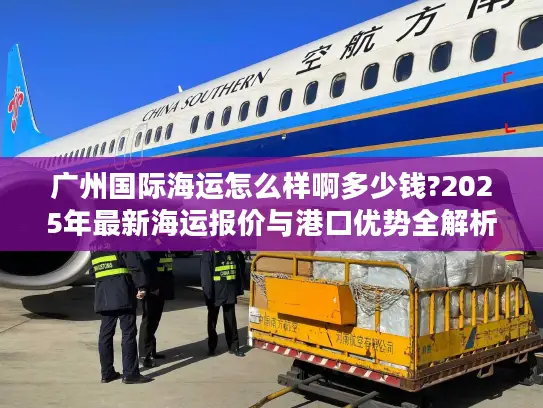 广州国际海运怎么样啊多少钱?2025年最新海运报价与港口优势全解析