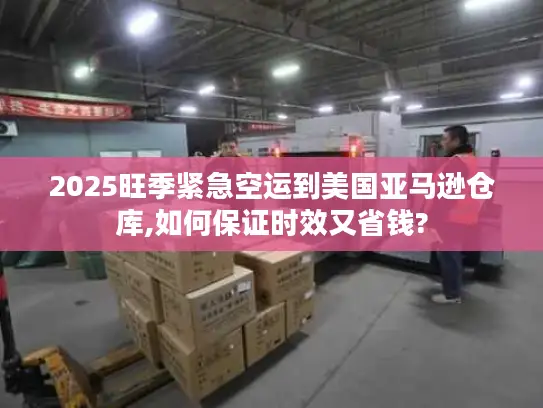 2025旺季紧急空运到美国亚马逊仓库,如何保证时效又省钱?