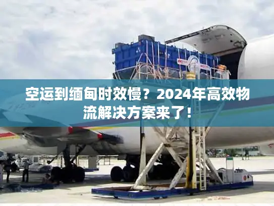 空运到缅甸时效慢？2024年高效物流解决方案来了！