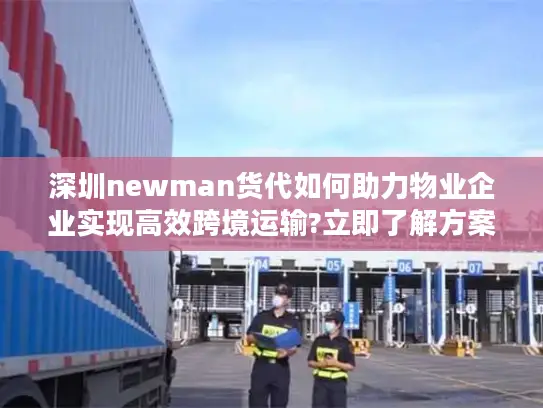 深圳newman货代如何助力物业企业实现高效跨境运输?立即了解方案