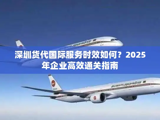 深圳货代国际服务时效如何？2025年企业高效通关指南