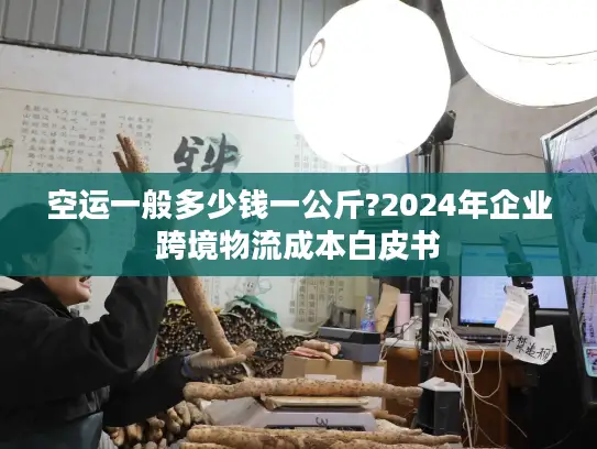 空运一般多少钱一公斤?2024年企业跨境物流成本白皮书
