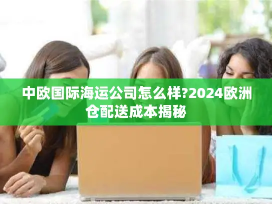 中欧国际海运公司怎么样?2024欧洲仓配送成本揭秘
