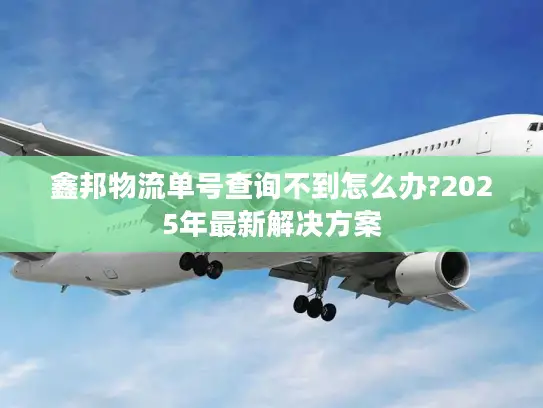 鑫邦物流单号查询不到怎么办?2025年最新解决方案