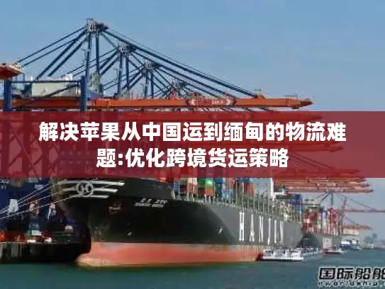 解决苹果从中国运到缅甸的物流难题:优化跨境货运策略
