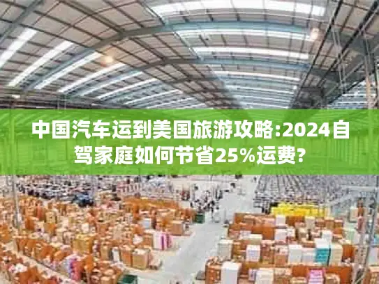中国汽车运到美国旅游攻略:2024自驾家庭如何节省25%运费?