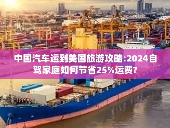 中国汽车运到美国旅游攻略:2024自驾家庭如何节省25%运费?