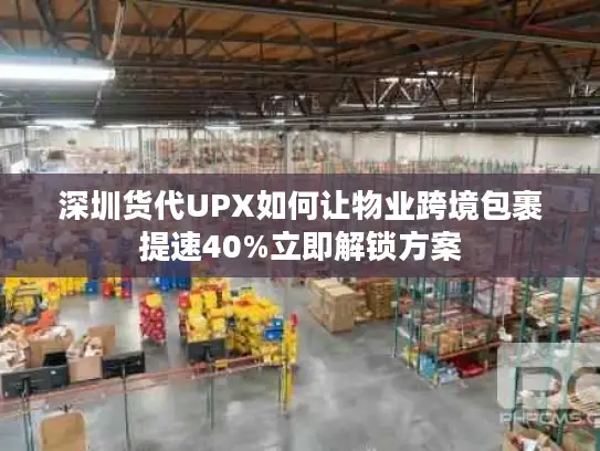 深圳货代UPX如何让物业跨境包裹提速40%立即解锁方案