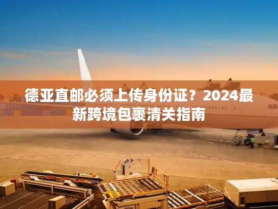 德亚直邮必须上传身份证？2024最新跨境包裹清关指南