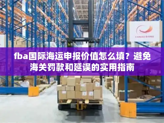 fba国际海运申报价值怎么填？避免海关罚款和延误的实用指南
