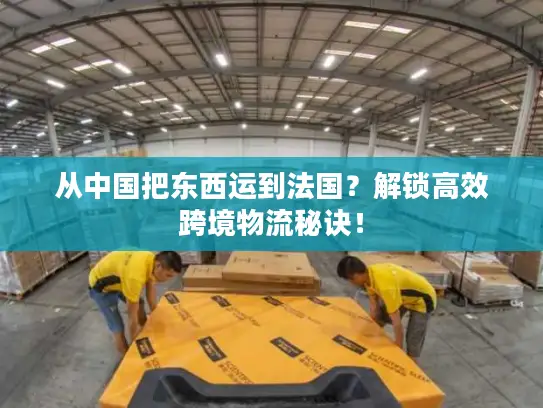 从中国把东西运到法国？解锁高效跨境物流秘诀！