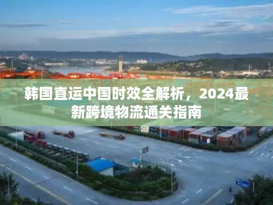 韩国直运中国时效全解析，2024最新跨境物流通关指南