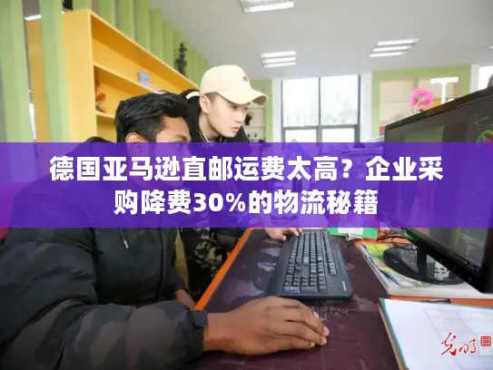 德国亚马逊直邮运费太高？企业采购降费30%的物流秘籍