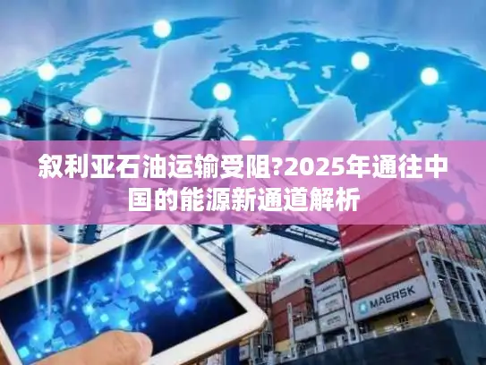 叙利亚石油运输受阻?2025年通往中国的能源新通道解析