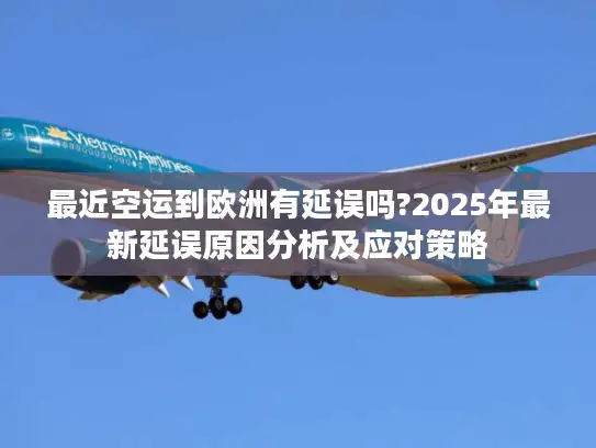 最近空运到欧洲有延误吗?2025年最新延误原因分析及应对策略