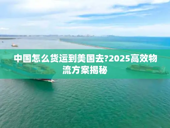 中国怎么货运到美国去?2025高效物流方案揭秘