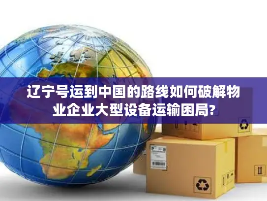 辽宁号运到中国的路线如何破解物业企业大型设备运输困局?