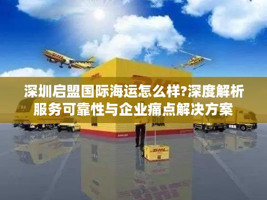 深圳启盟国际海运怎么样?深度解析服务可靠性与企业痛点解决方案