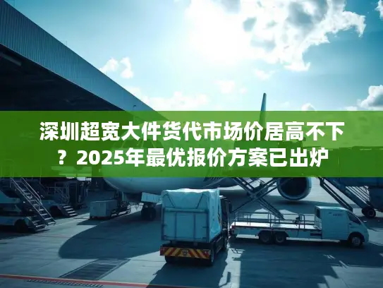 深圳超宽大件货代市场价居高不下？2025年最优报价方案已出炉