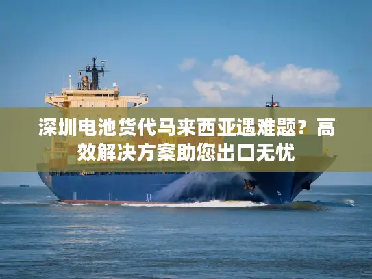 深圳电池货代马来西亚遇难题？高效解决方案助您出口无忧