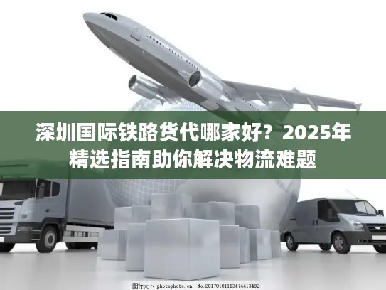 深圳国际铁路货代哪家好？2025年精选指南助你解决物流难题