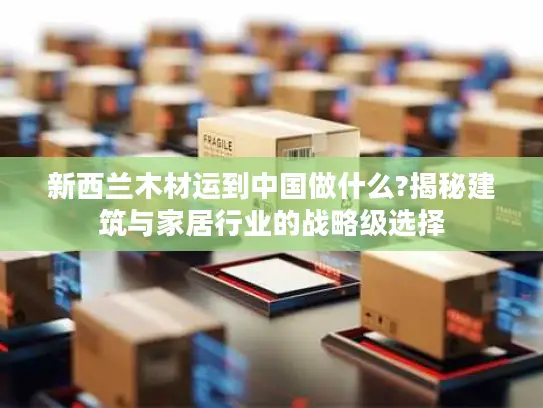 新西兰木材运到中国做什么?揭秘建筑与家居行业的战略级选择