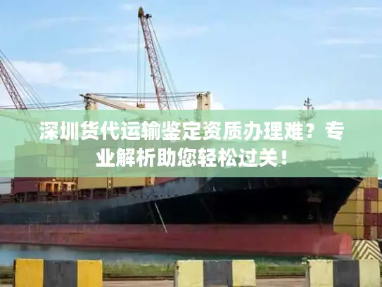 深圳货代运输鉴定资质办理难?专业解析助您轻松过关! 深圳货代运输鉴定资质办理难?专业解析助您轻松过关!