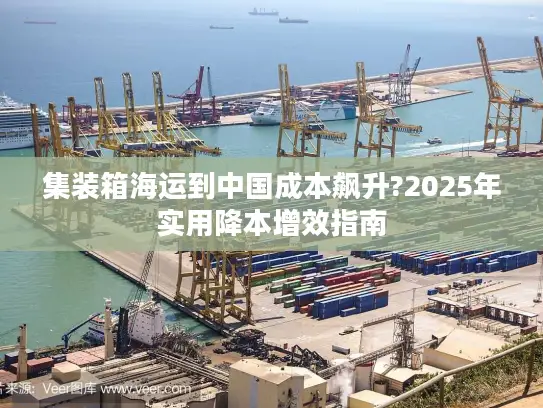 集装箱海运到中国成本飙升?2025年实用降本增效指南