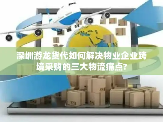 深圳游龙货代如何解决物业企业跨境采购的三大物流痛点?