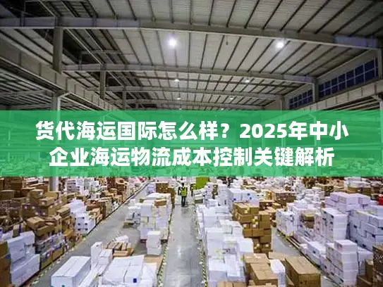 货代海运国际怎么样？2025年中小企业海运物流成本控制关键解析