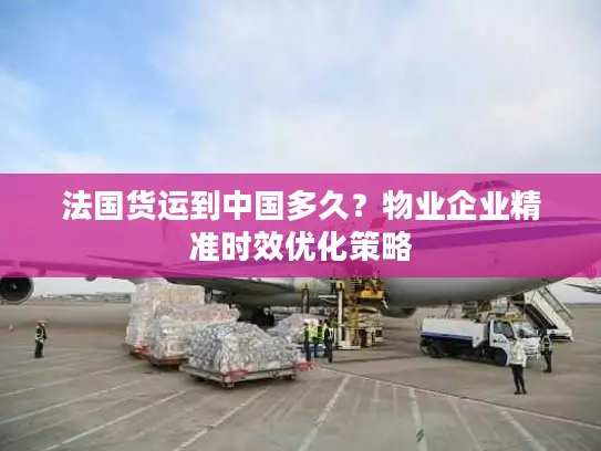 法国货运到中国多久？物业企业精准时效优化策略