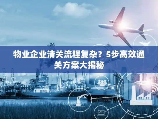 物业企业清关流程复杂？5步高效通关方案大揭秘