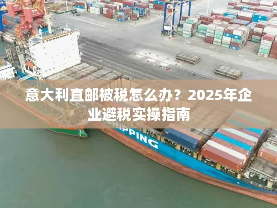 意大利直邮被税怎么办？2025年企业避税实操指南