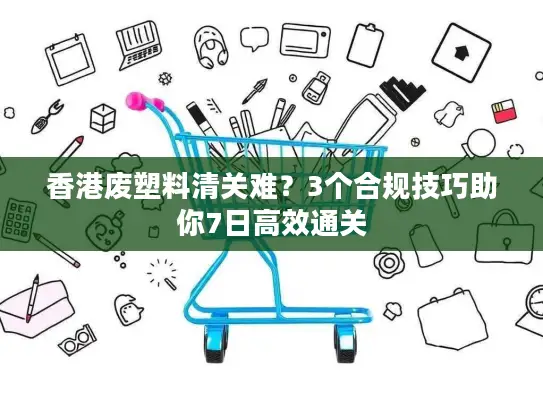 香港废塑料清关难？3个合规技巧助你7日高效通关