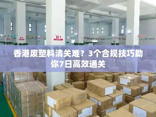 香港废塑料清关难？3个合规技巧助你7日高效通关