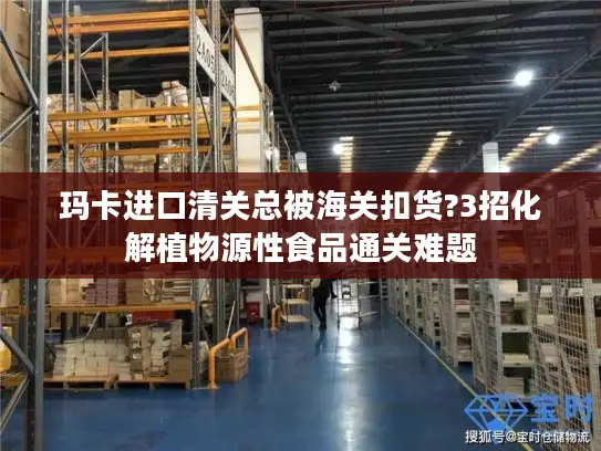 玛卡进口清关总被海关扣货?3招化解植物源性食品通关难题