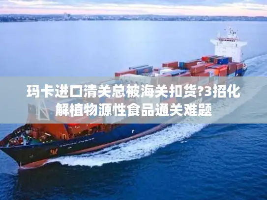 玛卡进口清关总被海关扣货?3招化解植物源性食品通关难题