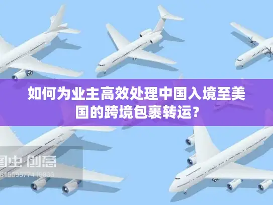 如何为业主高效处理中国入境至美国的跨境包裹转运？