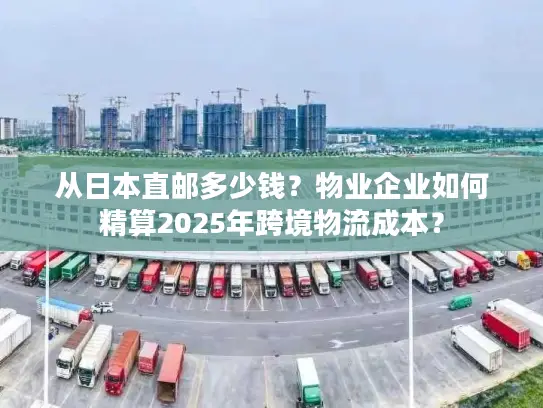 从日本直邮多少钱？物业企业如何精算2025年跨境物流成本？