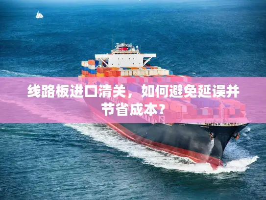 线路板进口清关，如何避免延误并节省成本？