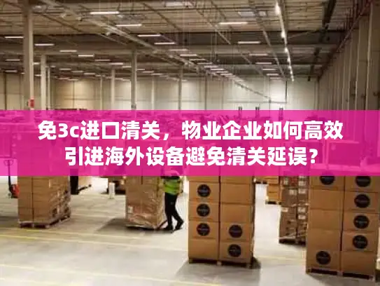 免3c进口清关，物业企业如何高效引进海外设备避免清关延误？