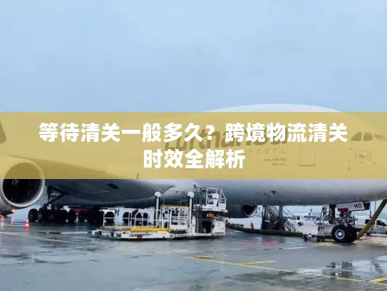 等待清关一般多久？跨境物流清关时效全解析